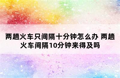 两趟火车只间隔十分钟怎么办 两趟火车间隔10分钟来得及吗